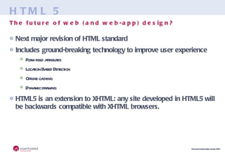 HTML 5 Next major revision of HTML standard Includes ground-breaking technology to improve user experience Form field attributes Location Based Detection Offline caching Dynamic drawing HTML5 is an extension to XHTML: any site developed in HTML5 will be backwards compatible with XHTML browsers. The future of web (and web-app) design? 