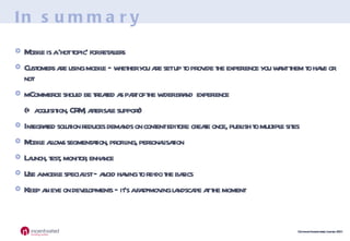 In summary Mobile is a ‘hot topic’ for retailers Customers are using mobile – whether you are set up to provide the experience you want them to have or not mCommerce should be treated as part of the wider brand  experience (+ acquisition, CRM, after sale support) Integrated solution reduces demands on content editors: create once, publish to multiple sites Mobile allows segmentation, profiling, personalisation Launch, test, monitor, enhance Use a mobile specialist – avoid having to re-do the basics Keep an eye on developments – it’s a fast-moving landscape at the moment 