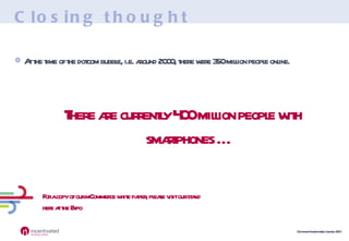 Closing thought At the time of the dotcom bubble, i.e. around 2000, there were 350 million people online. There are currently 400 million people with smartphones … For a copy of our mCommerce white paper, please visit our stand here at the Expo 