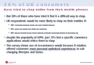 38% of UK consumers But 28% of those who have tried it find it a difficult way to shop. UK respondents would be more likely to shop on their mobiles if: 39% if retailers provided secure and easy payment services.  24% would like mobile-only offers and incentives  22% believe retailers should design websites optimised for smaller screens to encourage use. despite the popularity of APPs, just 15% feel a specific commerce applications would entice them to shop The survey shows use of m-commerce would increase if retailers offered customers  more personal optimised experiences  to suit changing lifestyles and tastes. Have tried to shop online from their mobile phones 