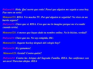 Dulzura14:Dulzura14: Contra las Avispas del Sagrada Familia. RISA. Sus uniformes sonContra las Avispas del Sagrada Familia. RISA. Sus uniformes son
un asco! Parecían abejas. RISAun asco! Parecían abejas. RISA
Dulzura14:Dulzura14: Hola. Qué suerte que estás! Pensé que alguien me seguía a casa hoy.Hola. Qué suerte que estás! Pensé que alguien me seguía a casa hoy.
Fue raro en serio!Fue raro en serio!
Meteoro123:Meteoro123: RISA. Ves mucha TV. Por qué alguien te seguiría? No vives en unRISA. Ves mucha TV. Por qué alguien te seguiría? No vives en un
barrio seguro?barrio seguro?
Dulzura14:Dulzura14: Claro que sí. RISA. Creo que me lo imagine porque no vi a nadieClaro que sí. RISA. Creo que me lo imagine porque no vi a nadie
cuando revisé.cuando revisé.
Meteoro123:Meteoro123: A menos que hayas dado tu nombre online. No lo hiciste, verdad?A menos que hayas dado tu nombre online. No lo hiciste, verdad?
Dulzura14:Dulzura14: Claro que no. No soy estúpida, Ok!.Claro que no. No soy estúpida, Ok!.
Meteoro123:Meteoro123: Jugaste hockey después del colegio hoy?Jugaste hockey después del colegio hoy?
Dulzura14:Dulzura14: Sí y ganamos!Sí y ganamos!
Meteoro123:Meteoro123: Genial! Contra quién?Genial! Contra quién?
 