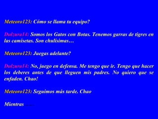 Meteoro123:Meteoro123: Cómo se llama tu equipo?Cómo se llama tu equipo?
Dulzura14:Dulzura14: Somos los Gatos con Botas. Tenemos garras de tigres enSomos los Gatos con Botas. Tenemos garras de tigres en
las camisetas. Son chulísimas…las camisetas. Son chulísimas…
Meteoro123:Meteoro123: Juegas adelante?Juegas adelante?
Dulzura14:Dulzura14: No, juego en defensa. Me tengo que ir. Tengo que hacerNo, juego en defensa. Me tengo que ir. Tengo que hacer
los deberes antes de que lleguen mis padres. No quiero que selos deberes antes de que lleguen mis padres. No quiero que se
enfaden. Chao!enfaden. Chao!
Meteoro123:Meteoro123: Seguimos más tarde. ChaoSeguimos más tarde. Chao
MientrasMientras ..............
 