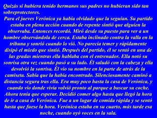 Quizás si hubiera tenido hermanos sus padres no hubieran sido tanQuizás si hubiera tenido hermanos sus padres no hubieran sido tan
sobreprotectores.sobreprotectores.
Para el jueves Verónica ya había olvidado que la seguían. Su partidoPara el jueves Verónica ya había olvidado que la seguían. Su partido
estaba en plena acción cuando de repente sintió que alguien laestaba en plena acción cuando de repente sintió que alguien la
observaba. Entonces recordó. Miró desde su puesto para ver a unobservaba. Entonces recordó. Miró desde su puesto para ver a un
hombre observándola de cerca. Estaba inclinado contra la valla en lahombre observándola de cerca. Estaba inclinado contra la valla en la
tribuna y sonrió cuando lo vió. No parecía temer y rápidamentetribuna y sonrió cuando lo vió. No parecía temer y rápidamente
disipó el miedo que sintió. Después del partido, él se sentó en una dedisipó el miedo que sintió. Después del partido, él se sentó en una de
las gradas mientras ella hablaba con el entrenador. Ella notó sulas gradas mientras ella hablaba con el entrenador. Ella notó su
sonrisa otra vez cuando pasó a su lado. Él saludó con la cabeza y ellasonrisa otra vez cuando pasó a su lado. Él saludó con la cabeza y ella
devolvió la sonrisa. Él vio su nombre en la parte de atrás de ladevolvió la sonrisa. Él vio su nombre en la parte de atrás de la
camiseta. Sabía que la había encontrado. Silenciosamente caminó acamiseta. Sabía que la había encontrado. Silenciosamente caminó a
distancia segura tras ella. Era muy poco hasta la casa de Verónica, ydistancia segura tras ella. Era muy poco hasta la casa de Verónica, y
cuando vio donde vivía volvió pronto al parque a buscar su coche.cuando vio donde vivía volvió pronto al parque a buscar su coche.
Ahora tenía que esperar. Decidió comer algo hasta que llegó la horaAhora tenía que esperar. Decidió comer algo hasta que llegó la hora
de ir a casa de Verónica. Fue a un lugar de comida rápida y se sentóde ir a casa de Verónica. Fue a un lugar de comida rápida y se sentó
hasta que fuese la hora. Verónica estaba en su cuarto, más tarde esahasta que fuese la hora. Verónica estaba en su cuarto, más tarde esa
noche, cuando oyó voces en la sala.noche, cuando oyó voces en la sala.
 