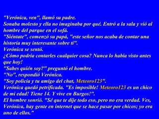 "Verónica, ven", llamó su padre."Verónica, ven", llamó su padre.
Sonaba molesto y ella no imaginaba por qué. Entró a la sala y vió alSonaba molesto y ella no imaginaba por qué. Entró a la sala y vió al
hombre del parque en el sofá.hombre del parque en el sofá.
"Siéntate", comenzó su papá, "este señor nos acaba de contar una"Siéntate", comenzó su papá, "este señor nos acaba de contar una
historia muy interesante sobre ti".historia muy interesante sobre ti".
Verónica se sentó.Verónica se sentó.
¿Cómo podría contarles cualquier cosa? Nunca lo había visto antes¿Cómo podría contarles cualquier cosa? Nunca lo había visto antes
que hoy!que hoy!
"Sabes quién soy?" preguntó el hombre."Sabes quién soy?" preguntó el hombre.
"No", respondió Verónica."No", respondió Verónica.
"Soy policía y tu amigo del chat,"Soy policía y tu amigo del chat, Meteoro123Meteoro123".".
Verónica quedó petrificada. "Es imposible!Verónica quedó petrificada. "Es imposible! Meteoro123Meteoro123 es un chicoes un chico
de mi edad! Tiene 14. Y vive en Burgos!".de mi edad! Tiene 14. Y vive en Burgos!".
El hombre sonrió. "Sé que te dije todo eso, pero no era verdad. Ves,El hombre sonrió. "Sé que te dije todo eso, pero no era verdad. Ves,
Verónica, hay gente en internet que se hace pasar por chicos; yo eraVerónica, hay gente en internet que se hace pasar por chicos; yo era
uno de ellos.uno de ellos.””
 