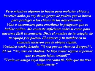Pero mientras algunos lo hacen para molestar chicos yPero mientras algunos lo hacen para molestar chicos y
hacerles daño, yo soy de un grupo de padres que lo hacenhacerles daño, yo soy de un grupo de padres que lo hacen
para proteger a los chicos de los depredadores.para proteger a los chicos de los depredadores.
Vine a encontrarte para enseñarte lo peligroso que esVine a encontrarte para enseñarte lo peligroso que es
hablar online. Me contaste suficiente sobre ti como parahablar online. Me contaste suficiente sobre ti como para
hacerme fácil encontrarte. Diste el nombre de tu colegio, dehacerme fácil encontrarte. Diste el nombre de tu colegio, de
tu equipo y tu puesto. El número y tu nombre en tutu equipo y tu puesto. El número y tu nombre en tu
camiseta hicieron que te ubique rápido.camiseta hicieron que te ubique rápido.
Verónica estaba helada. "O sea que no vives en Burgos?".Verónica estaba helada. "O sea que no vives en Burgos?".
El rió. "No, vivo en Madrid. Te hizo sentir segura el pensarEl rió. "No, vivo en Madrid. Te hizo sentir segura el pensar
que yo estaba lejos, verdad?”que yo estaba lejos, verdad?”
"Tenía un amigo cuya hija era como tú. Sólo que no tuvo"Tenía un amigo cuya hija era como tú. Sólo que no tuvo
tanta suerte.”tanta suerte.”
 