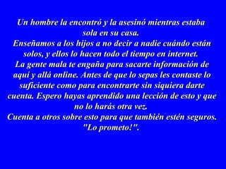 Un hombre la encontró y la asesinó mientras estabaUn hombre la encontró y la asesinó mientras estaba
sola en su casa.sola en su casa.
Enseñamos a los hijos a no decir a nadie cuándo estánEnseñamos a los hijos a no decir a nadie cuándo están
solos, y ellos lo hacen todo el tiempo en internet.solos, y ellos lo hacen todo el tiempo en internet.
La gente mala te engaña para sacarte información deLa gente mala te engaña para sacarte información de
aquí y allá online. Antes de que lo sepas les contaste loaquí y allá online. Antes de que lo sepas les contaste lo
suficiente como para encontrarte sin siquiera dartesuficiente como para encontrarte sin siquiera darte
cuenta. Espero hayas aprendido una lección de esto y quecuenta. Espero hayas aprendido una lección de esto y que
no lo harás otra vez.no lo harás otra vez.
Cuenta a otros sobre esto para que también estén seguros.Cuenta a otros sobre esto para que también estén seguros.
"Lo prometo!"."Lo prometo!".
 