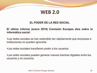 “Los estudios han demostrado que las relaciones sociales son uno de los mejores índices de predicción de la felicidad humana en todo el mundo. Hay una correlación muy clara y fuerte entre las relaciones sociales y la felicidad”EduardPunsent(en El Alma está el cerebro)Redes sociales: Son servicios prestados a través de Internet que permiten al usuario generar un perfil desde donde hacer públicos datos e interactuar con otros usuarios y localizarlos en la Red en función de las características publicadas en sus perfiles.31Web 2.0-Rocío Arteaga SánchezWEB 2.0REDES SOCIALES