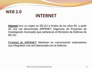 INTERNETInternet tuvo su origen en EE.UU a finales de los años 60, a partir de una red denominada ARPANET (Agencias de Proyectos de Investigación Avanzada) que pertenecía al Ministerio de Defensa de EE.UU.Finalidad de ARPANET: Mantener en comunicación ordenadores que integraban una red relacionada con la Defensa.6Web 2.0-Rocío Arteaga SánchezWEB 2.0