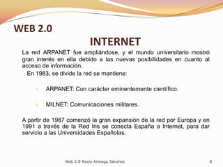 La red ARPANET fue ampliándose, y el mundo universitario mostró gran interés en ella debido a las nuevas posibilidades en cuanto al acceso de información.	En 1983, se divide la red se mantiene:ARPANET: Con carácter eminentemente científico.MILNET: Comunicaciones militares.A partir de 1987 comenzó la gran expansión de la red por Europa y en 1991 a través de la Red Iris se conecta España a Internet, para dar servicio a las Universidades Españolas.8Web 2.0-Rocío Arteaga SánchezWEB 2.0INTERNET