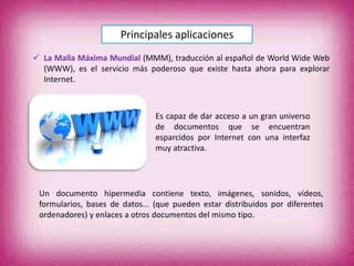 Principales aplicaciones
 La Malla Máxima Mundial (MMM), traducción al español de World Wide Web
(WWW), es el servicio más poderoso que existe hasta ahora para explorar
Internet.
Es capaz de dar acceso a un gran universo
de documentos que se encuentran
esparcidos por Internet con una interfaz
muy atractiva.
Un documento hipermedia contiene texto, imágenes, sonidos, vídeos,
formularios, bases de datos... (que pueden estar distribuidos por diferentes
ordenadores) y enlaces a otros documentos del mismo tipo.
 