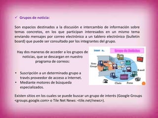  Grupos de noticia:
Son espacios destinados a la discusión e intercambio de información sobre
temas concretos, en los que participan interesados en un mismo tema
enviando mensajes por correo electrónico a un tablero electrónico (bulletin
board) que puede ser consultado por los integrantes del grupo.
Hay dos maneras de acceder a los grupos de
noticias, que se descargan en nuestro
programa de correos:
• Suscripción a un determinado grupo a
través proveedor de acceso a Internet.
• Mediante motores de búsqueda
especializados.
Existen sitios en los cuales se puede buscar un grupo de interés (Google Groups
<groups.google.com> o Tile Net News: <tile.net/news>).
 