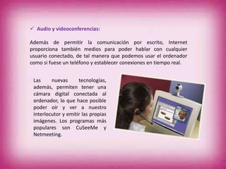  Audio y videoconferencias:
Además de permitir la comunicación por escrito, Internet
proporciona también medios para poder hablar con cualquier
usuario conectado, de tal manera que podemos usar el ordenador
como si fuese un teléfono y establecer conexiones en tiempo real.
Las nuevas tecnologías,
además, permiten tener una
cámara digital conectada al
ordenador, lo que hace posible
poder oír y ver a nuestro
interlocutor y emitir las propias
imágenes. Los programas más
populares son CuSeeMe y
Netmeeting.
 