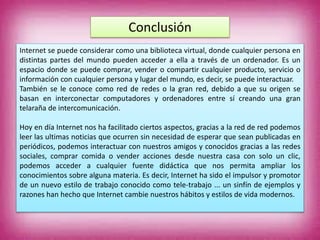 Conclusión
Internet se puede considerar como una biblioteca virtual, donde cualquier persona en
distintas partes del mundo pueden acceder a ella a través de un ordenador. Es un
espacio donde se puede comprar, vender o compartir cualquier producto, servicio o
información con cualquier persona y lugar del mundo, es decir, se puede interactuar.
También se le conoce como red de redes o la gran red, debido a que su origen se
basan en interconectar computadores y ordenadores entre sí creando una gran
telaraña de intercomunicación.
Hoy en día Internet nos ha facilitado ciertos aspectos, gracias a la red de red podemos
leer las ultimas noticias que ocurren sin necesidad de esperar que sean publicadas en
periódicos, podemos interactuar con nuestros amigos y conocidos gracias a las redes
sociales, comprar comida o vender acciones desde nuestra casa con solo un clic,
podemos acceder a cualquier fuente didáctica que nos permita ampliar los
conocimientos sobre alguna materia. Es decir, Internet ha sido el impulsor y promotor
de un nuevo estilo de trabajo conocido como tele-trabajo ... un sinfín de ejemplos y
razones han hecho que Internet cambie nuestros hábitos y estilos de vida modernos.
 