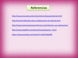 Referencias
http://www.rena.edu.ve/servicios/internet/queesinternet.html
http://escritoriofamilias.educ.ar/datos/usos-de-internet.html
http://www.comocomprarporinternet.com/internet-y-sus-aplicaciones
http://www.angelfire.com/clone2/escuela/punto_3.htm
https://www.youtube.com/watch?v=542oTWpKPlE
 