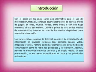 Introducción
Con el pasar de los años, surge una alternativa para el uso de
investigación, trabajos, e incluso bajar nuestro nivel de estrés a través
de juegos en línea, música, videos, entre otros; y con ello hago
referencia al uso del Internet. Desde el punto de vista de los medios
de comunicación, Internet es uno de los medios disponibles para
transmitir información.
Las características propias de Internet permiten la presentación de
información en diversos formatos (por ejemplo, sonido, vídeo,
imágenes y texto). Permite combinar elementos de otros medios de
comunicación como la radio, los periódicos y la televisión. Además,
permite la interacción entre los usuarios y el propio medio. En esta
presentación, se encuentra especificado los usos y las principales
aplicaciones.
 