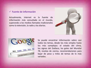  Fuente de información
Actualmente, internet es la fuente de
información más consultada en el mundo,
superando a los medios llamados tradicionales
como la televisión, la radio y los diarios.
Se puede encontrar información sobre casi
todos los temas, desde los más simples hasta
los más complejos: el estado del clima,
los signos del Zodíaco, los goles del Mundial
78, recetas de cocina, recomendaciones para
bajar de peso y miles de temas de lo más
variados.
 
