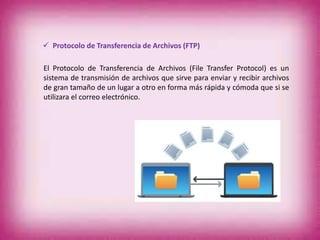 El Protocolo de Transferencia de Archivos (File Transfer Protocol) es un
sistema de transmisión de archivos que sirve para enviar y recibir archivos
de gran tamaño de un lugar a otro en forma más rápida y cómoda que si se
utilizara el correo electrónico.
 Protocolo de Transferencia de Archivos (FTP)
 