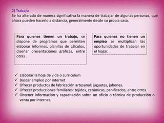 2) Trabajo
Se ha alterado de manera significativa la manera de trabajar de algunas personas, que
ahora pueden hacerlo a distancia, generalmente desde su propia casa.
 Elaborar la hoja de vida o curriculum
 Buscar empleo por internet
 Ofrecer productos de fabricación artesanal: juguetes, jabones.
 Ofrecer producciones familiares: tejidos, cerámicas, panificados, entre otros.
 Obtener información y capacitación sobre un oficio o técnica de producción o
venta por internet.
Para quienes tienen un trabajo, se
dispone de programas que permiten
elaborar informes, planillas de cálculos,
diseñar presentaciones gráficas, entre
otras .
Para quienes no tienen un
empleo se multiplican las
oportunidades de trabajar en
el hogar.
 