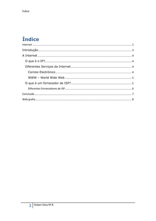 Índice




Índice
Internet ......................................................................................................................................... 1
Introdução ................................................................................................................................. 3
A Internet .................................................................................................................................. 4
   O que é o IP?........................................................................................................................ 4
   Diferentes Serviços da Internet .................................................................................... 4
       Correio Electrónico ......................................................................................................... 4
       WWW – World Wide Web ............................................................................................ 5
   O que é um fornecedor de ISP? .................................................................................... 5
       Diferentes Fornecedores de ISP ............................................................................................ 6
Conclusão ...................................................................................................................................... 7
Web grafia ..................................................................................................................................... 8




         2     Ruben Silva 9º B
 