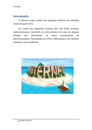 Introdução




Introdução
         A internet surgiu a partir das pesquisas militares nos períodos
áureos da guerra fria.

         Foi criada com objectivos militares afim das forças armadas
norte-americanas manterem as comunicações em caso de ataques
inimigos       que       destruíssem   os   meios   convencionais    de
telecomunicações. Nas décadas de 1970 e 1980 passou a ser também
utilizada a nível académico.




     3    Ruben Silva 9º B
 