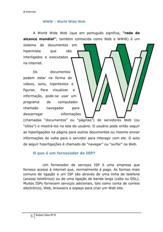 A Internet


               WWW – World Wide Web


         A World Wide Web (que em português significa, “rede de
alcance mundial”; também conhecida como Web e WWW) é um
sistema       de     documentos        em
hipermídia            que        são
interligados e executados
na internet.

         Os           documentos
podem estar na forma de
vídeos, sons, hipertextos e
figuras.      Para      visualizar     a
informação, pode-se usar um
programa           de        computador
chamado            navegador           para
descarregar                   informações
(chamadas “documentos” ou “páginas”) de servidores Web (ou
“sítios”) e mostrá-los na tela do usuário. O usuário pode então seguir
as hiperligações na página para outros documentos ou mesmo enviar
informações de volta para o servidor para interagir com ele. O acto
de seguir hiperligações é chamado de “navegar” ou “surfar” na Web.

         O que é um fornecedor de ISP?


            Um fornecedor de serviços ISP é uma empresa que
fornece acesso á internet que, normalmente é pago. As formas mais
comuns de ligação a um ISP são através de uma linha de telefone
(acesso telefónico) ou de uma ligação de banda larga (cabo ou DSL).
Muitos ISPs fornecem serviços adicionais, tais como conta de correio
electrónico, Web, browsers e espaço para criar um Web site.




     5    Ruben Silva 9º B
 
