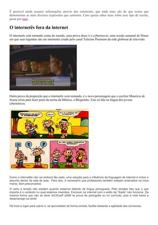 É possível ainda resumir informações através dos emoticons, que nada mais são do que rostos que
demonstram as mais diversas expressões que sentimos. Caso queira saber mais sobre esse tipo de escrita,
passe por aqui.

O internetês fora da internet
O internetês está tomando conta do mundo, uma prova disso é o cybermovie, uma sessão semanal de filmes
em que suas legendas são em internetês criado pelo canal Telecine Premium da rede globosat de televisão.




Outra prova da proporção que o internetês vem tomando, é o novo personagem que o escritor Mauricio de
Souza criou para fazer parte da turma da Mônica, o Bloguinho. Este só fala na língua dos jovens
cibernéticos.




Como o internetês não vai embora tão cedo, uma solução para a influência da linguagem de internet é incluir o
assunto dentro da sala de aula. Para isso, é necessário que professores também estejam antenados na nova
mania. Sem preconceitos.
O certo e errado não existem quando estamos falando de língua portuguesa. Pelo simples fato que o que
importa é o contexto no qual estamos inseridos. Escrever na internet com o estilo da “Ilíada” não funciona. Da
mesma forma que não se deve IxCrEveR aXiM na prova de português ou no currículo, pois é nota baixa e
desemprego na certa!

Há hora e lugar para usá-lo e, se aproveitado de forma correta, facilita bastante a agilidade das conversas.
 