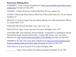 Referências Bibliográficas:
CAMARGO C. O Que é Mashup? Disponível em: http://www.tecmundo.com.br/1401-o-que-e-
mashup-.htm Acessado em 5/dez./2011.

COELHO L. A Guerra da Internet. Folha de São Paulo 2011 nov; caderno Tec.

CUNHA J. Folha de São Paulo, Baixou o Bem Estar. Folha de São Paulo 2011 4 de out, caderno
Equilíbrio. P.1

DELEUZE, G. O ato de criação. Trad. José Marcos Macedo. Em: Folha de São Paulo 1999 jun
27, caderno Mais!. P 4-5.

FOLHA DE SÃO PAULO, São Paulo. 5 dez. 2011. P. 6, c. Tec.

FOUCAULT, M. Vigiar e Punir: nascimento da prisão. Petrópolis, Vozes, 1977.

GAYLOR B. RIP: remix manifesto. [Filme] Produção: EyeSteelFilm in coproduction with the
National Film Board, direção de Brett Gaylor. Canadá, 2008. 86 min. color. son. Parte 1
disponível em: http://www.youtube.com/watch?v=Ycdt1yW096g Acessado em 5/dez./2011.

JOHNSON S. De onde vêm as boas ideias. Disponível em: http://www.ted.com/talks/lang/pt-
br/steven_johnson_where_good_ideas_come_from.html Acessado em 5/dez./2011.

FOUCAULT M. O que é um autor? 6ª ed. Lisboa: Passagens, 2006.

___________ Vigiar e Punir: histórias da violência nas prisões. Petrópolis: Vozes; 1987.
 