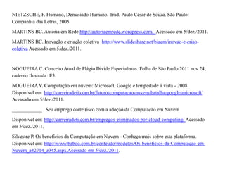 NIETZSCHE, F. Humano, Demasiado Humano. Trad. Paulo César de Souza. São Paulo:
Companhia das Letras, 2005.

MARTINS BC. Autoria em Rede http://autoriaemrede.wordpress.com/ Acessado em 5/dez./2011.

MARTINS BC. Inovação e criação coletiva http://www.slideshare.net/biacm/inovao-e-criao-
coletiva Acessado em 5/dez./2011.



NOGUEIRA C. Conceito Atual de Plágio Divide Especialistas. Folha de São Paulo 2011 nov 24;
caderno Ilustrada: E3.

NOGUEIRA V. Computação em nuvem: Microsoft, Google e tempestade à vista - 2008.
Disponível em: http://carreiradeti.com.br/futuro-computacao-nuvem-batalha-google-microsoft/
Acessado em 5/dez./2011.

____________ . Seu emprego corre risco com a adoção da Computação em Nuvem

Disponível em: http://carreiradeti.com.br/empregos-eliminados-por-cloud-computing/ Acessado
em 5/dez./2011.

Silvestre P. Os benefícios da Computação em Nuvem - Conheça mais sobre esta plataforma.
Disponível em: http://www.baboo.com.br/conteudo/modelos/Os-beneficios-da-Computacao-em-
Nuvem_a42714_z345.aspx Acessado em 5/dez./2011.
 