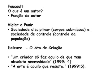 Foucault
O que é um autor?
• Função do autor

Vigiar e Punir
• Sociedade disciplinar (corpos submissos) e
  sociedade de controle (controle da
  população)

Deleuze - O Ato de Criação

• “Um criador só faz aquilo de que tem
  absoluta necessidade” (1999: 4)
• “A arte é aquilo que resiste.” (1999:5).
 