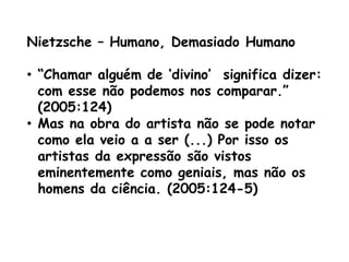 Nietzsche – Humano, Demasiado Humano

• “Chamar alguém de „divino‟ significa dizer:
  com esse não podemos nos comparar.”
  (2005:124)
• Mas na obra do artista não se pode notar
  como ela veio a a ser (...) Por isso os
  artistas da expressão são vistos
  eminentemente como geniais, mas não os
  homens da ciência. (2005:124-5)
 