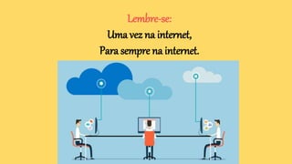 Lembre-se:
Uma vez na internet,
Para sempre na internet.