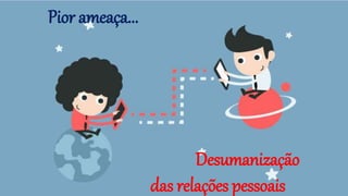 Pior ameaça...
Desumanização
das relações pessoais
