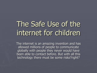 The Safe Use of the internet for children The internet is an amazing invention and has allowed millions of people to communicate globally with people they never would have been able to contact before. But with all this technology there must be some risks?right? 