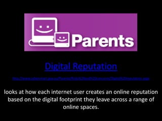 Digital Reputationhttp://www.cybersmart.gov.au/Parents/Risks%20and%20concerns/Digital%20reputation.aspxlooks at how each internet user creates an online reputation based on the digital footprint they leave across a range of online spaces.