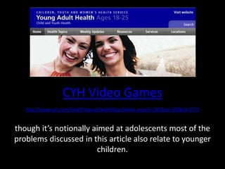 CYH Video Gameshttp://www.cyh.com/HealthTopics/HealthTopicDetails.aspx?p=240&np=300&id=2373though it’s notionally aimed at adolescents most of the problems discussed in this article also relate to younger children.