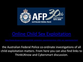 Online Child Sex Exploitationhttp://www.afp.gov.au/national/child_protection_operations/online_child_sex_exploitation.htmlthe Australian Federal Police co-ordinate investigations of all child exploitation matters. From here you can also find links to ThinkUKnow and Cybersmart discussion.