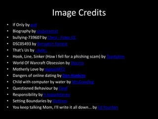 Image CreditsIf Only by psdBiography by psyberartistbullying-739607 by Chesi - Fotos CCDSC05493 by Benjamin ForrestThat’s Us by .:Axle:.Hook, Line, Sinker (How I fell for a phishing scam) by ToastyKenWorld Of Warcraft Obsession by StacinaMotherly Love by digitalART2Dangers of online dating by Don HankinsChild with computer by water by MrsGoodingQuestioned Behaviour by EleafResponsibility by h.koppdelaneySetting Boundaries by IlletirresYou keep talking Mom, I'll write it all down... by Ed Yourdon