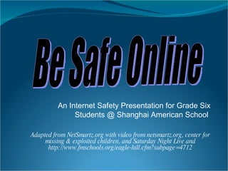 An Internet Safety Presentation for Grade Six Students @ Shanghai American School  Adapted from NetSmartz.org with video from netsmartz.org, center for missing & exploited children, and Saturday Night Live and http://www.fmschools.org/eagle-hill.cfm?subpage=4712 Be Safe Online 