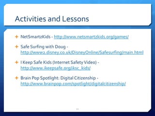 Activities and LessonsNetSmartzKids - http://www.netsmartzkids.org/games/Safe Surfing with Doug - http://www2.disney.co.uk/DisneyOnline/Safesurfing/main.htmlI Keep Safe Kids (Internet Safety Video) - http://www.ikeepsafe.org/iksc_kids/Brain Pop Spotlight: Digital Citizenship - http://www.brainpop.com/spotlight/digitalcitizenship/11