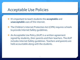 Acceptable Use PoliciesIt’s important to teach students the acceptable and unacceptable uses of the internet.The Children's Internet Protection Act (CIPA) requires schools to provide Internet Safety guidelines.An Acceptable Use Policy (AUP) is a written agreement signed by students, their parents and their teachers. The AUP includes Internet Safety guidelines. Teachers and parents are held accountable along with the students. 2