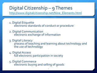 Digital Citizenship – 9 Themeshttp://www.digitalcitizenship.net/Nine_Elements.html1. Digital Etiquetteelectronic standards of conduct or procedure2. Digital Communicationelectronic exchange of information3. Digital Literacyprocess of teaching and learning about technology and the use of technology4. Digital Accessfull electronic participation in society 5. Digital Commerceelectronic buying and selling of goods4