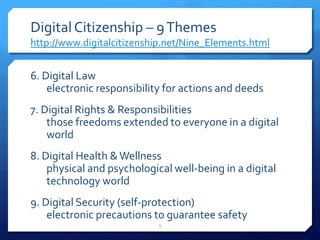 Digital Citizenship – 9 Themeshttp://www.digitalcitizenship.net/Nine_Elements.html6. Digital Lawelectronic responsibility for actions and deeds 7. Digital Rights & Responsibilitiesthose freedoms extended to everyone in a digital world8. Digital Health & Wellnessphysical and psychological well-being in a digital technology world9. Digital Security (self-protection)electronic precautions to guarantee safety5