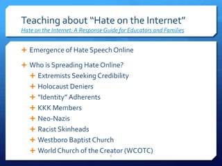 Teaching about “Hate on the Internet”Hate on the Internet: A Response Guide for Educators and FamiliesEmergence of Hate Speech OnlineWho is Spreading Hate Online?Extremists Seeking CredibilityHolocaust Deniers“Identity” AdherentsKKK MembersNeo-NazisRacist SkinheadsWestboro Baptist ChurchWorld Church of the Creator (WCOTC)6