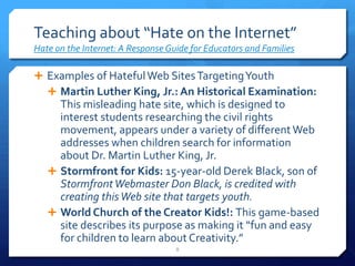 Teaching about “Hate on the Internet”Hate on the Internet: A Response Guide for Educators and FamiliesExamples of Hateful Web Sites Targeting YouthMartin Luther King, Jr.: An Historical Examination:  This misleading hate site, which is designed to interest students researching the civil rights movement, appears under a variety of different Web addresses when children search for information about Dr. Martin Luther King, Jr. Stormfront for Kids: 15-year-old Derek Black, son of Stormfront Webmaster Don Black, is credited with creating this Web site that targets youth.World Church of the Creator Kids!: This game-based site describes its purpose as making it “fun and easy for children to learn about Creativity.” 8