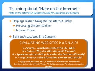 Teaching about “Hate on the Internet”Hate on the Internet: A Response Guide for Educators and FamiliesHelping Children Navigate the Internet SafelyProtecting Children OnlineInternet FiltersSkills to Assess Web Site ContentEVALUATING WEB SITES is a S.N.A.P.! S = Source–  Somebody created this site. Who? N = Nature– Why does this site exist? Purpose? A = Appearance/Accessibility– Does this site function efficiently? P = Page Content– Is the information accurate and reliable? © 1999 by Jo Monahan, M.S., Coordinator of Electronic Information Services, University of North Texas. All rights reserved.  Permission to reprint granted. 9