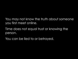You may not know the truth about someone
you first meet online.
Time does not equal trust or knowing the
person.
You can be lied to or betrayed.
 