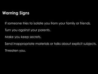 Warning Signs

 If someone tries to isolate you from your family or friends.

 Turn you against your parents.

 Make you keep secrets.

 Send inappropriate materials or talks about explicit subjects.

 Threaten you.
 