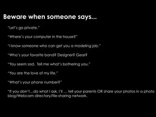 Beware when someone says...
 “Let’s go private.”

 “Where’s your computer in the house?”

 “I know someone who can get you a modeling job.”

 “Who’s your favorite band? Designer? Gear?

 “You seem sad. Tell me what’s bothering you.”

 “You are the love of my life.”

 “What’s your phone number?”

 “If you don’t…do what I ask, I’ll … tell your parents OR share your photos in a photo
 blog/Webcam directory/file-sharing network.
 