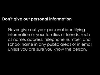Don’t give out personal information

  Never give out your personal identifying
  information or your families or friends, such
  as name, address, telephone number, and
  school name in any public areas or in email
  unless you are sure you know the person.
 