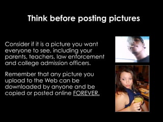 Think before posting pictures


Consider if it is a picture you want
everyone to see, including your
parents, teachers, law enforcement
and college admission officers.
Remember that any picture you
upload to the Web can be
downloaded by anyone and be
copied or posted online FOREVER.
 